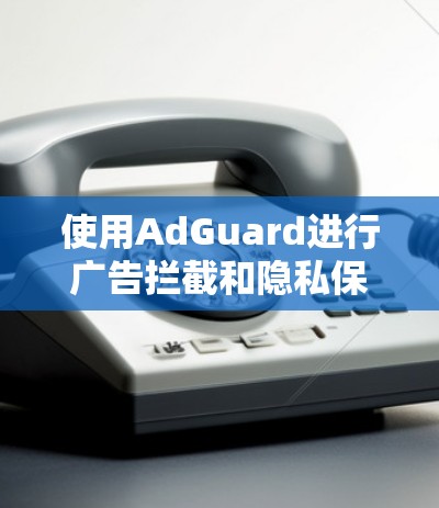 使用AdGuard进行广告拦截和隐私保护的步骤如下 使用AdGuard进行广告拦截和隐私保护的步骤如下