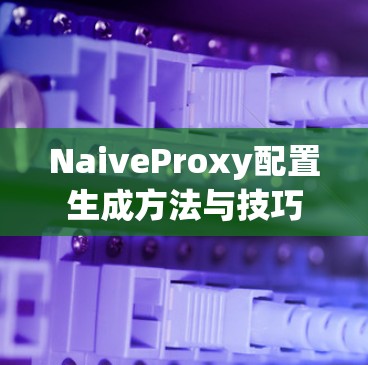 NaiveProxy配置生成方法与技巧 NaiveProxy配置生成方法与技巧
