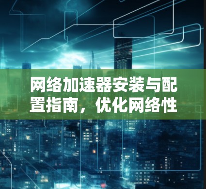 网络加速器安装与配置指南,优化网络性能 网络加速器安装与配置指南,优化网络性能