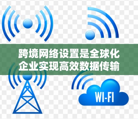 跨境网络设置是全球化企业实现高效数据传输和管理的关键。以下是跨境网络设置的详细步骤和注意事项