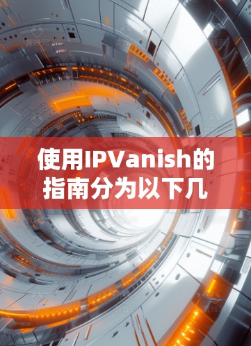 使用IPVanish的指南分为以下几个部分,帮助您全面了解并顺利使用该服务