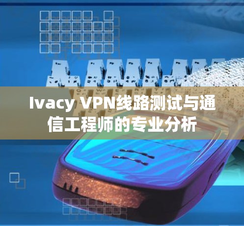 Ivacy VPN线路测试与通信工程师的专业分析 Ivacy VPN线路测试与通信工程师的专业分析
