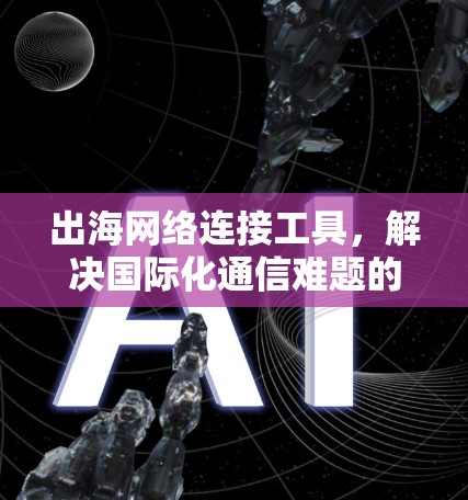 出海网络连接工具,解决国际化通信难题的关键技术