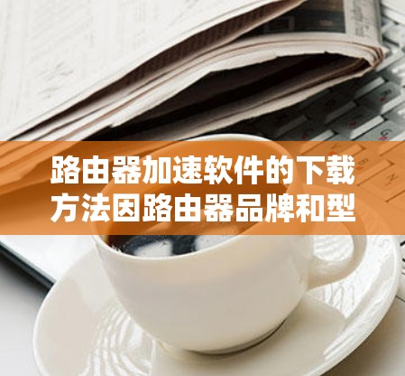 路由器加速软件的下载方法因路由器品牌和型号而异。以下是一些常见路由器品牌的加速软件下载方法和步骤