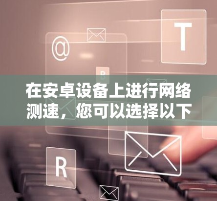 在安卓设备上进行网络测速,您可以选择以下几款经过验证的工具 在安卓设备上进行网络测速,您可以选择以下几款经过验证的工具
