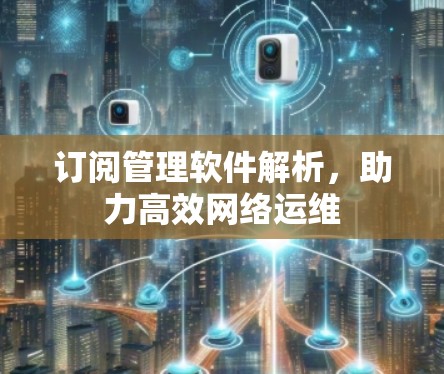 订阅管理软件解析,助力高效网络运维 订阅管理软件解析,助力高效网络运维